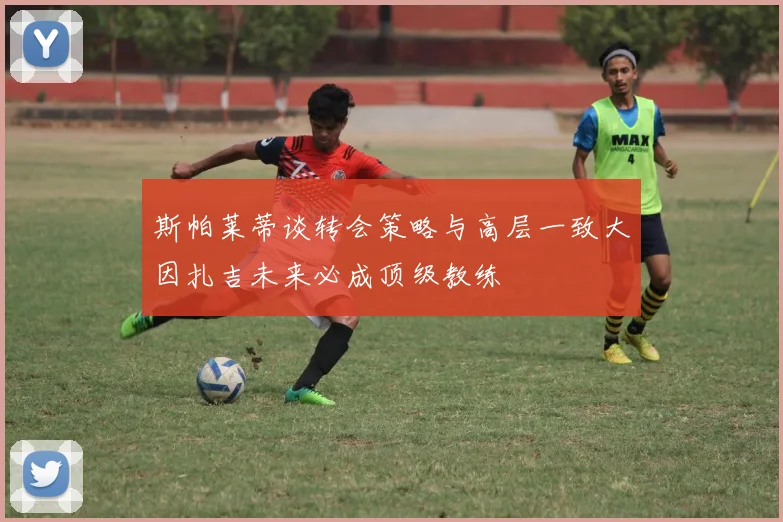 斯帕莱蒂谈转会策略与高层一致大因扎吉未来必成顶级教练