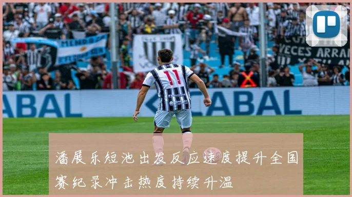 潘展乐短池出发反应速度提升全国赛纪录冲击热度持续升温