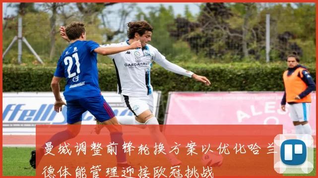 曼城调整前锋轮换方案以优化哈兰德体能管理迎接欧冠挑战