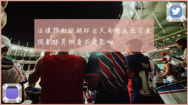 法媒预测欧超杯当天或将发生日食现象球员热身不受影响