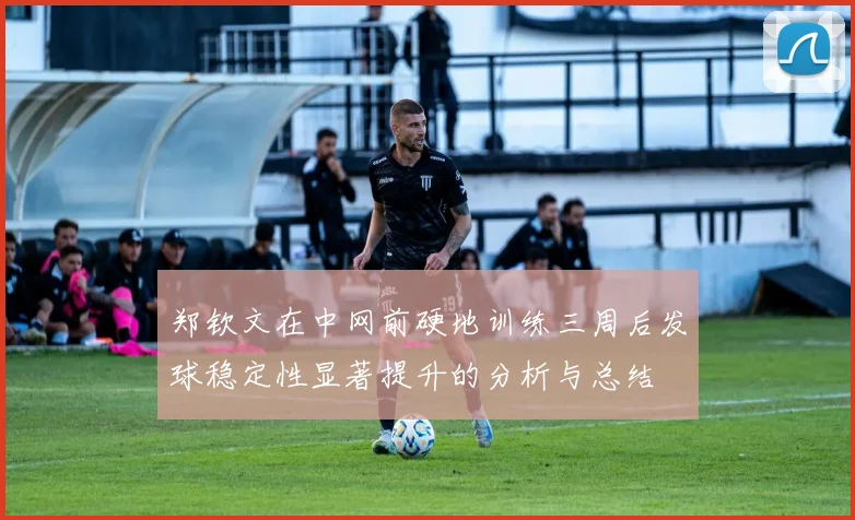 郑钦文在中网前硬地训练三周后发球稳定性显著提升的分析与总结