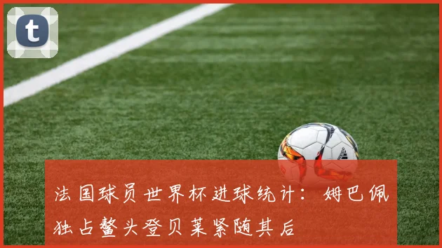 法国球员世界杯进球统计：姆巴佩独占鳌头登贝莱紧随其后
