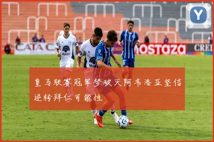 皇马联赛冠军梦破灭阿韦洛亚坚信逆转拜仁可能性