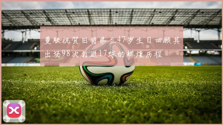 曼联祝贺旧将弗兰47岁生日回顾其出场98次打进17球的辉煌历程