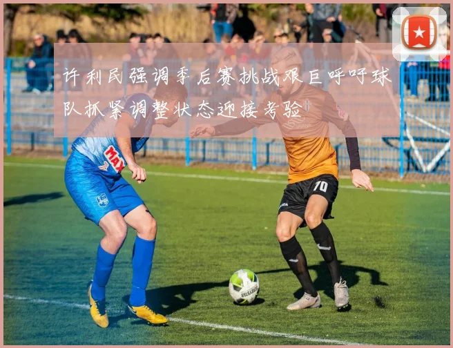 许利民强调季后赛挑战艰巨呼吁球队抓紧调整状态迎接考验